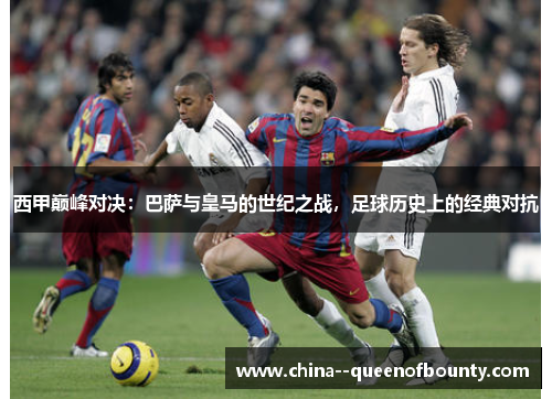 西甲巅峰对决：巴萨与皇马的世纪之战，足球历史上的经典对抗
