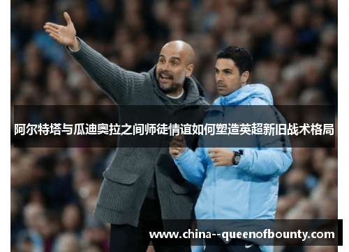 阿尔特塔与瓜迪奥拉之间师徒情谊如何塑造英超新旧战术格局