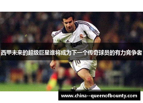 西甲未来的超级巨星谁将成为下一个传奇球员的有力竞争者