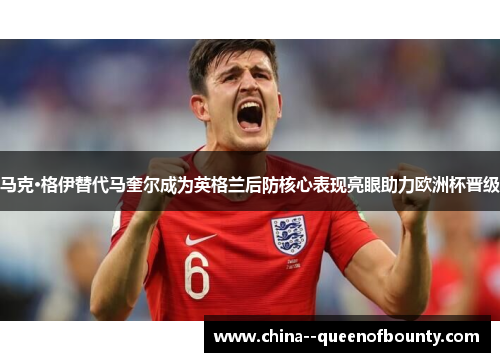 马克·格伊替代马奎尔成为英格兰后防核心表现亮眼助力欧洲杯晋级 马克·格伊替代马奎尔成为英格兰后防核心表现亮眼助力欧洲杯晋级